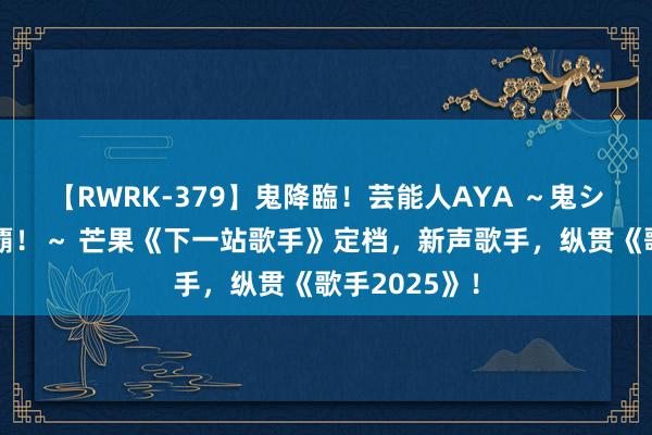 【RWRK-379】鬼降臨！芸能人AYA ～鬼シリーズ全制覇！～ 芒果《下一站歌手》定档，新声歌手，纵贯《歌手2025》！