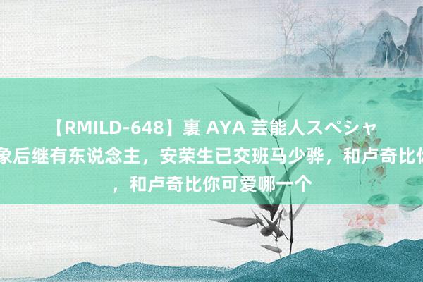 【RMILD-648】裏 AYA 芸能人スペシャル 邓小平形象后继有东说念主，安荣生已交班马少骅，和卢奇比你可爱哪一个