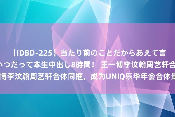 【IDBD-225】当たり前のことだからあえて言わなかったけど…IPはいつだって本生中出し8時間！ 王一博李汶翰周艺轩合体同框，成为UNIQ乐华年会合体最大看点