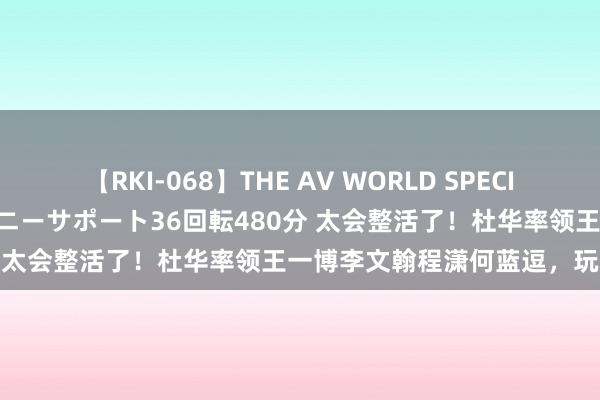 【RKI-068】THE AV WORLD SPECIAL あなただけに 最高のオナニーサポート36回転480分 太会整活了！杜华率领王一博李文翰程潇何蓝逗，玩疯了