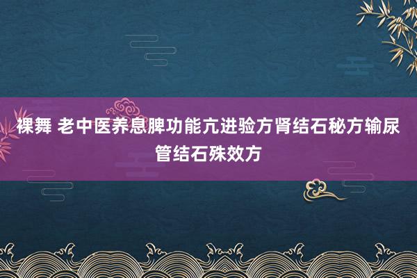 裸舞 老中医养息脾功能亢进验方肾结石秘方输尿管结石殊效方