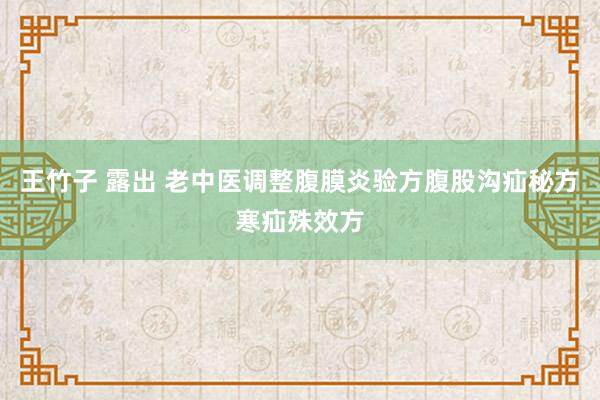 王竹子 露出 老中医调整腹膜炎验方腹股沟疝秘方寒疝殊效方