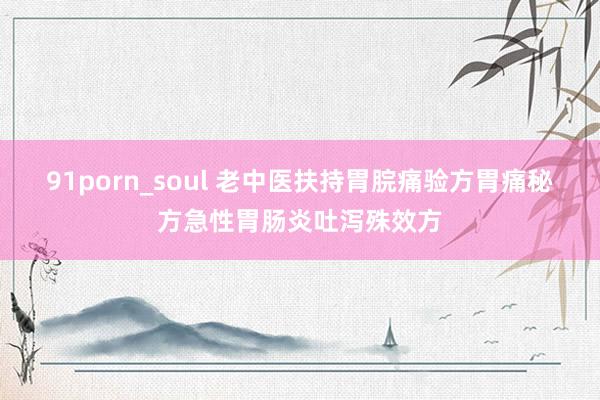 91porn_soul 老中医扶持胃脘痛验方胃痛秘方急性胃肠炎吐泻殊效方