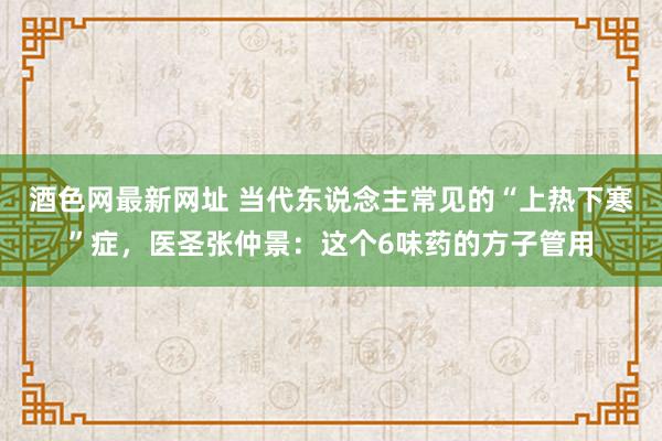 酒色网最新网址 当代东说念主常见的“上热下寒”症，医圣张仲景：这个6味药的方子管用