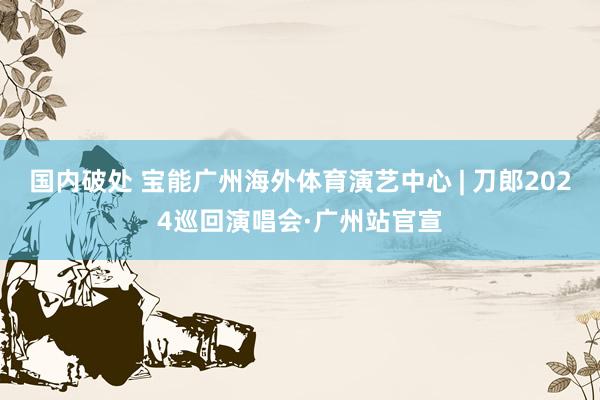 国内破处 宝能广州海外体育演艺中心 | 刀郎2024巡回演唱会·广州站官宣