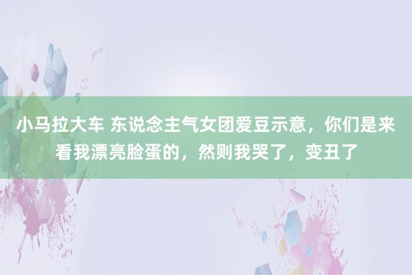 小马拉大车 东说念主气女团爱豆示意，你们是来看我漂亮脸蛋的，然则我哭了，变丑了