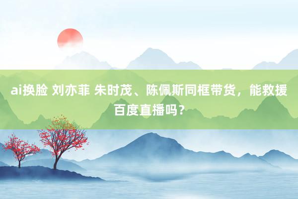 ai换脸 刘亦菲 朱时茂、陈佩斯同框带货，能救援百度直播吗？