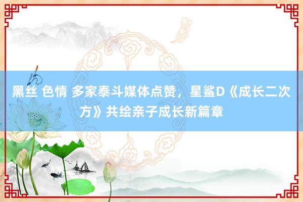 黑丝 色情 多家泰斗媒体点赞，星鲨D《成长二次方》共绘亲子成长新篇章