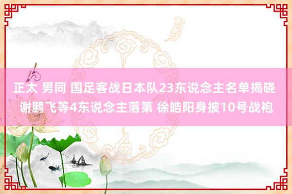 正太 男同 国足客战日本队23东说念主名单揭晓 谢鹏飞等4东说念主落第 徐皓阳身披10号战袍