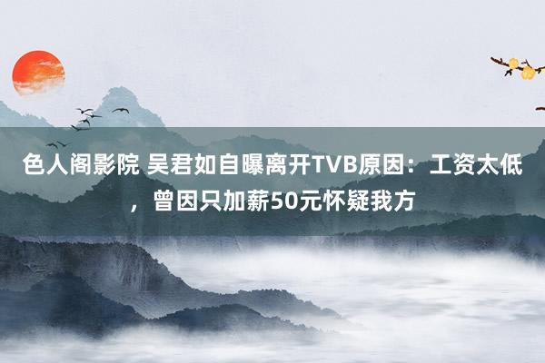 色人阁影院 吴君如自曝离开TVB原因：工资太低，曾因只加薪50元怀疑我方