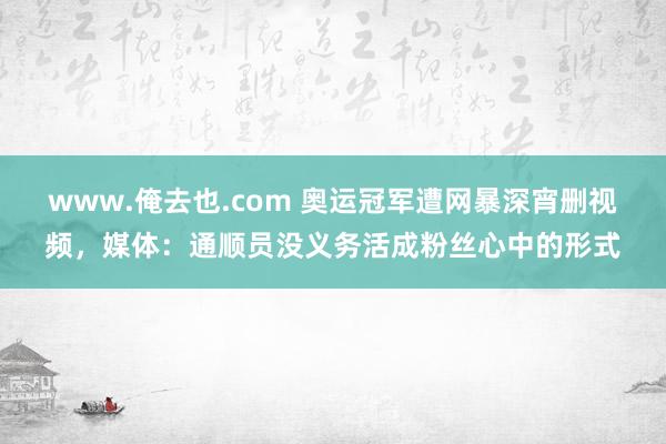 www.俺去也.com 奥运冠军遭网暴深宵删视频，媒体：通顺员没义务活成粉丝心中的形式