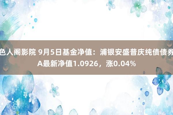 色人阁影院 9月5日基金净值：浦银安盛普庆纯债债券A最新净值1.0926，涨0.04%