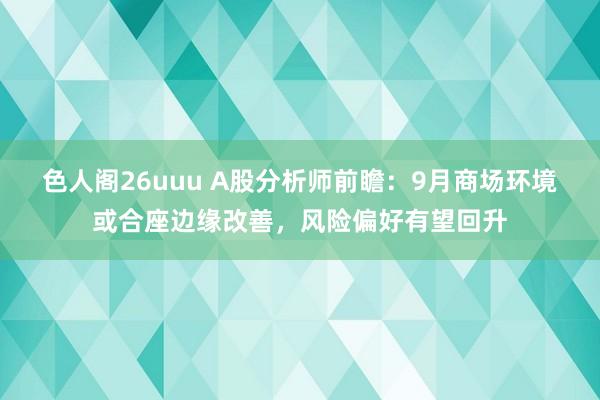 色人阁26uuu A股分析师前瞻：9月商场环境或合座边缘改善，风险偏好有望回升