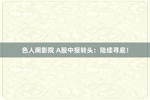 色人阁影院 A股中报转头：陆续寻底！