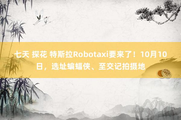 七天 探花 特斯拉Robotaxi要来了！10月10日，选址蝙蝠侠、至交记拍摄地