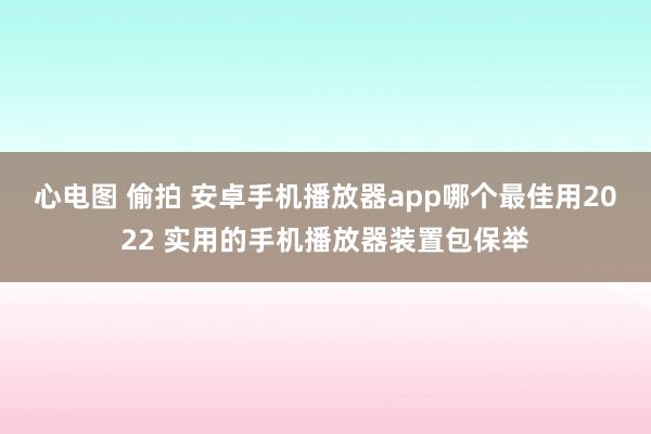 心电图 偷拍 安卓手机播放器app哪个最佳用2022 实用的手机播放器装置包保举