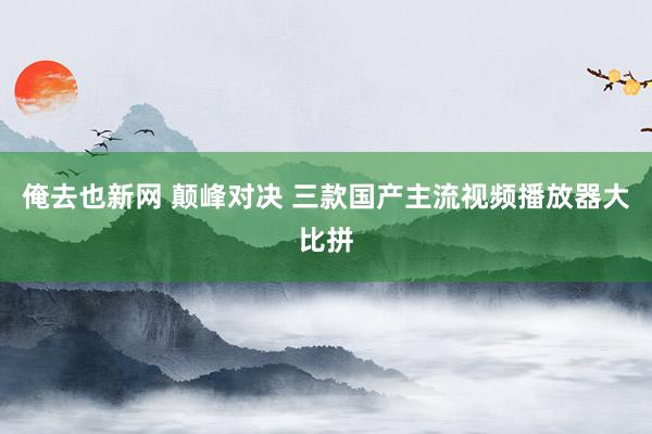 俺去也新网 颠峰对决 三款国产主流视频播放器大比拼