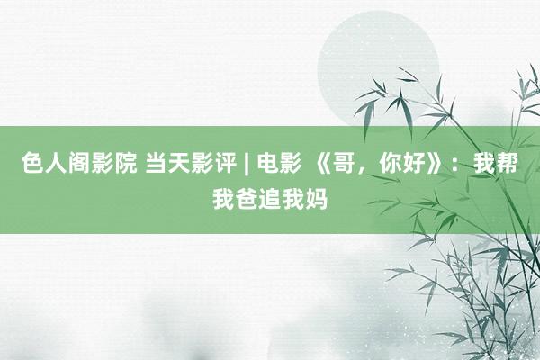 色人阁影院 当天影评 | 电影 《哥，你好》：我帮我爸追我妈