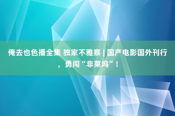 俺去也色播全集 独家不雅察 | 国产电影国外刊行，勇闯“非莱坞”！