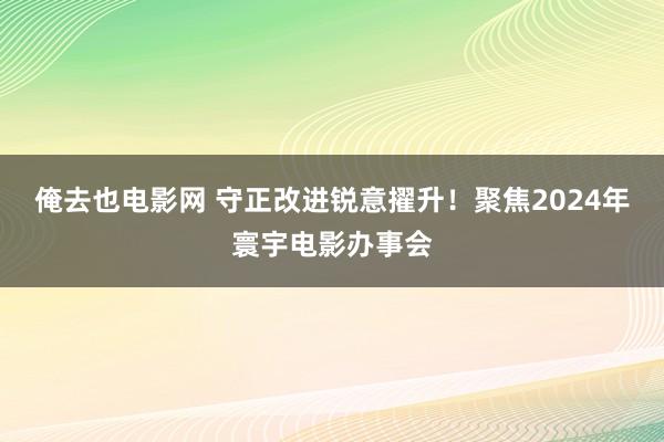 俺去也电影网 守正改进锐意擢升！聚焦2024年寰宇电影办事会