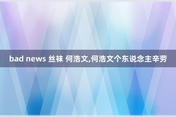 bad news 丝袜 何浩文，何浩文个东说念主辛劳