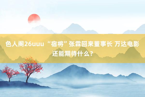 色人阁26uuu “宿将”张霖回来董事长 万达电影还能期待什么？