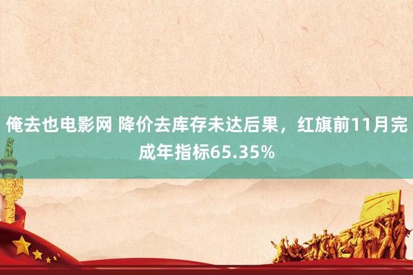 俺去也电影网 降价去库存未达后果，红旗前11月完成年指标65.35%