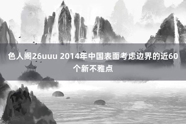 色人阁26uuu 2014年中国表面考虑边界的近60个新不雅点