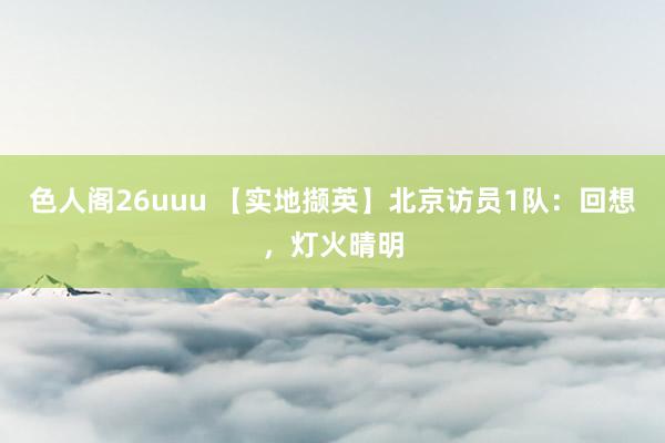 色人阁26uuu 【实地撷英】北京访员1队：回想，灯火晴明