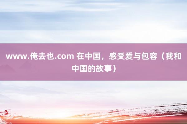 www.俺去也.com 在中国，感受爱与包容（我和中国的故事）