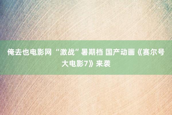 俺去也电影网 “激战”暑期档 国产动画《赛尔号大电影7》来袭