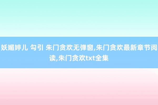 妖媚婷儿 勾引 朱门贪欢无弹窗，朱门贪欢最新章节阅读，朱门贪欢txt全集