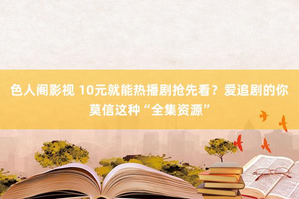 色人阁影视 10元就能热播剧抢先看？爱追剧的你莫信这种“全集资源”