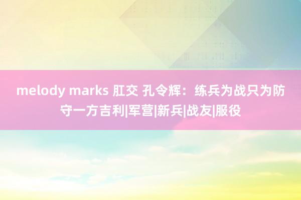 melody marks 肛交 孔令辉：练兵为战只为防守一方吉利|军营|新兵|战友|服役