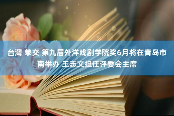 台灣 拳交 第九届外洋戏剧学院奖6月将在青岛市南举办 王志文担任评委会主席