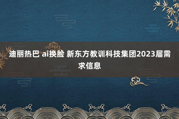 迪丽热巴 ai换脸 新东方教训科技集团2023届需求信息