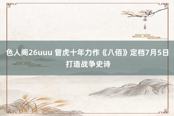 色人阁26uuu 管虎十年力作《八佰》定档7月5日 打造战争史诗