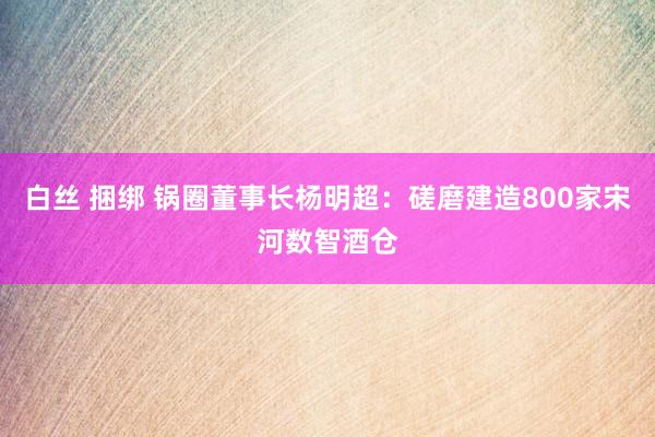 白丝 捆绑 锅圈董事长杨明超：磋磨建造800家宋河数智酒仓