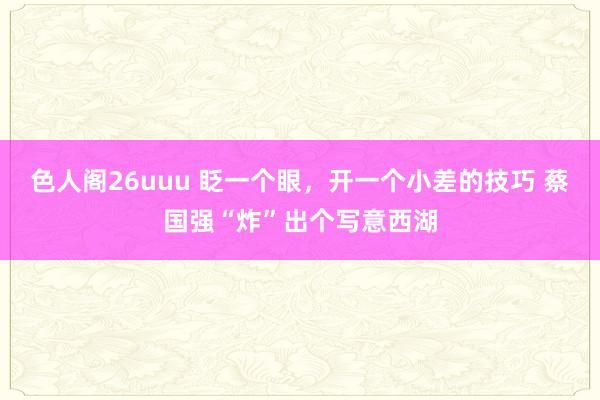 色人阁26uuu 眨一个眼，开一个小差的技巧 蔡国强“炸”出个写意西湖