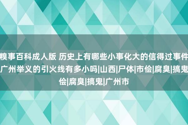 糗事百科成人版 历史上有哪些小事化大的信得过事件 知说念广州举义的引火线有多小吗|山西|尸体|市侩|腐臭|搞鬼|广州市