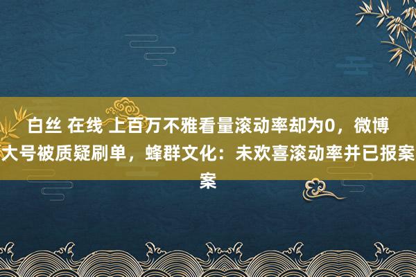 白丝 在线 上百万不雅看量滚动率却为0，微博大号被质疑刷单，蜂群文化：未欢喜滚动率并已报案