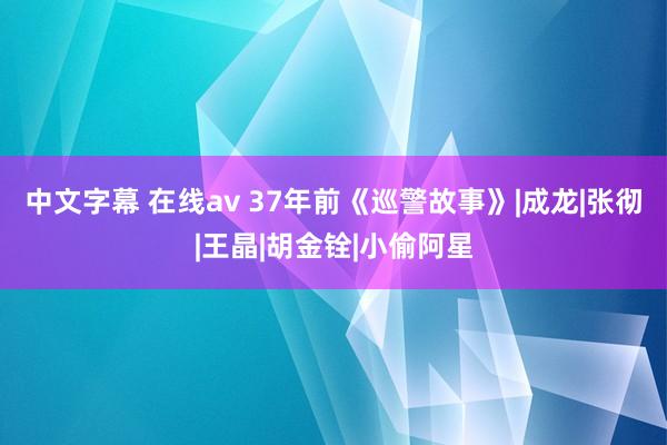 中文字幕 在线av 37年前《巡警故事》|成龙|张彻|王晶|胡金铨|小偷阿星