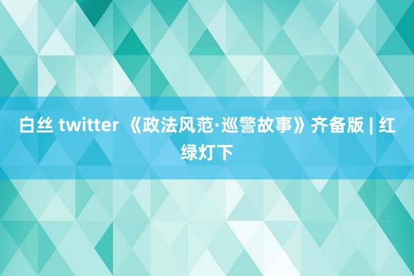 白丝 twitter 《政法风范·巡警故事》齐备版 | 红绿灯下