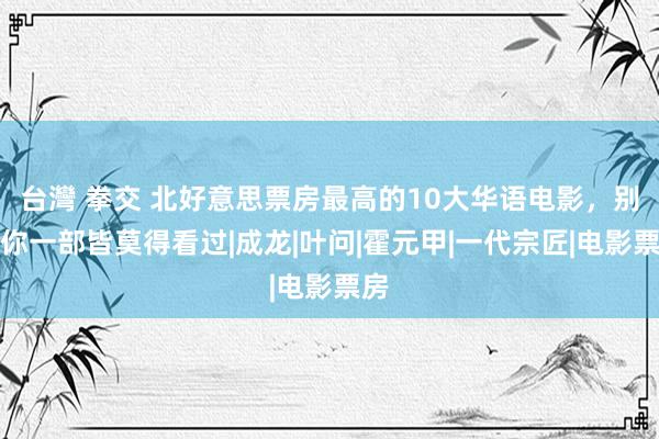 台灣 拳交 北好意思票房最高的10大华语电影，别说你一部皆莫得看过|成龙|叶问|霍元甲|一代宗匠|电影票房