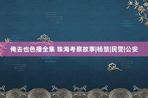 俺去也色播全集 珠海考察故事|杨慧|民警|公安