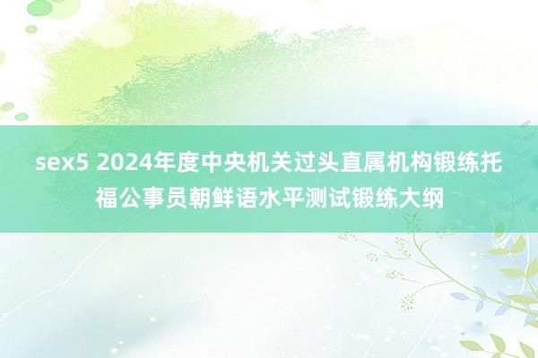 sex5 2024年度中央机关过头直属机构锻练托福公事员朝鲜语水平测试锻练大纲