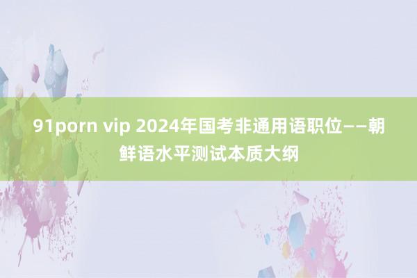 91porn vip 2024年国考非通用语职位——朝鲜语水平测试本质大纲