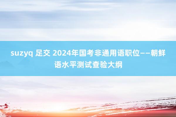 suzyq 足交 2024年国考非通用语职位——朝鲜语水平测试查验大纲