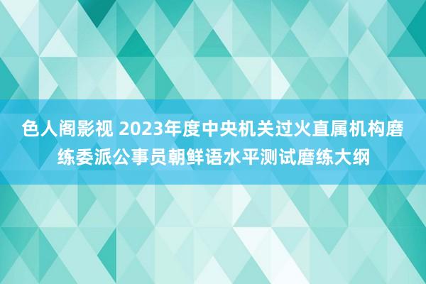 色人阁影视 2023年度中央机关过火直属机构磨练委派公事员朝鲜语水平测试磨练大纲