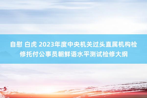 自慰 白虎 2023年度中央机关过头直属机构检修托付公事员朝鲜语水平测试检修大纲